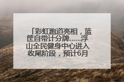 彩虹跑道亮相，篮筐自带计分牌……浮山全民健身中心进入收尾阶段，预计6月30日试运营