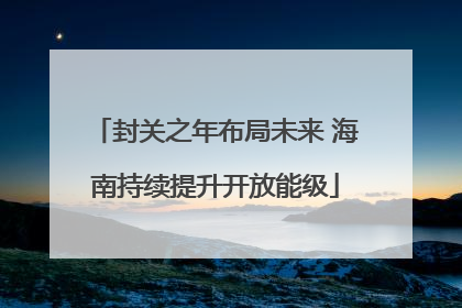 封关之年布局未来 海南持续提升开放能级