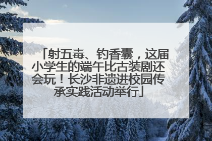 射五毒、钓香囊，这届小学生的端午比古装剧还会玩！长沙非遗进校园传承实践活动举行