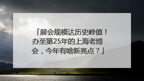 展会规模达历史峰值！办至第25年的上海老博会，今年有啥新亮点？