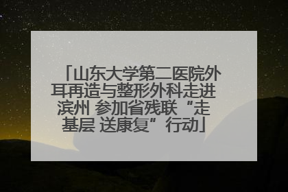 山东大学第二医院外耳再造与整形外科走进滨州 参加省残联“走基层 送康复”行动