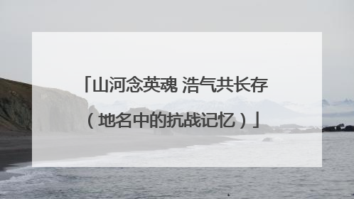 山河念英魂 浩气共长存（地名中的抗战记忆）