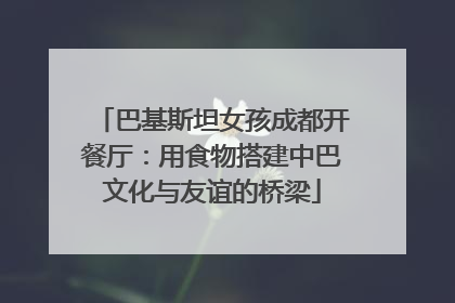 巴基斯坦女孩成都开餐厅：用食物搭建中巴文化与友谊的桥梁