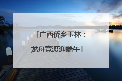 广西侨乡玉林：龙舟竞渡迎端午