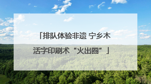 排队体验非遗 宁乡木活字印刷术“火出圈”