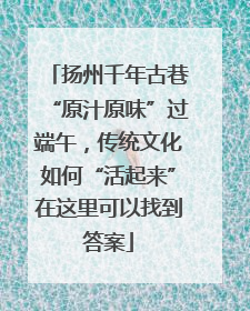 扬州千年古巷“原汁原味”过端午，传统文化如何“活起来”在这里可以找到答案