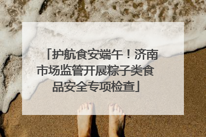 护航食安端午！济南市场监管开展粽子类食品安全专项检查
