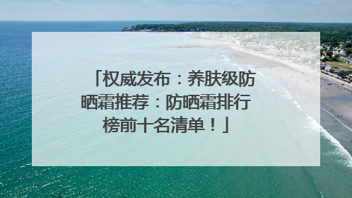 权威发布：养肤级防晒霜推荐：防晒霜排行榜前十名清单！