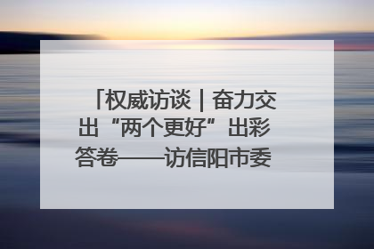 权威访谈｜奋力交出“两个更好”出彩答卷——访信阳市委书记蔡松涛