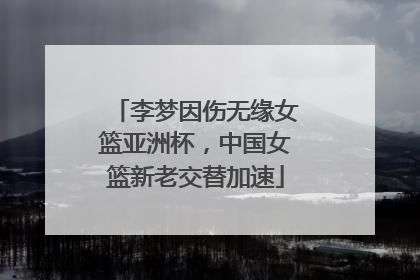 李梦因伤无缘女篮亚洲杯，中国女篮新老交替加速