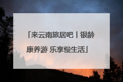 来云南旅居吧丨银龄康养游 乐享慢生活