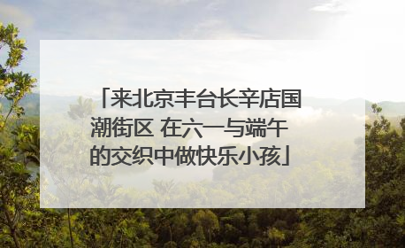 来北京丰台长辛店国潮街区 在六一与端午的交织中做快乐小孩