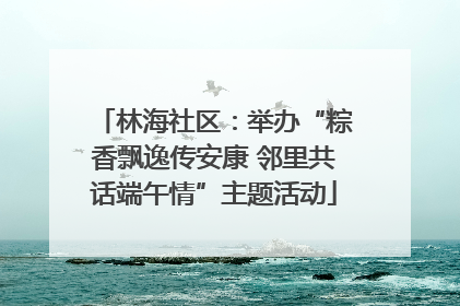 林海社区：举办“粽香飘逸传安康 邻里共话端午情”主题活动