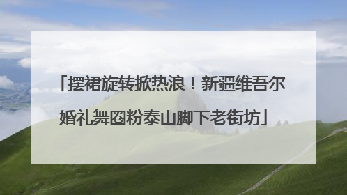 摆裙旋转掀热浪！新疆维吾尔婚礼舞圈粉泰山脚下老街坊