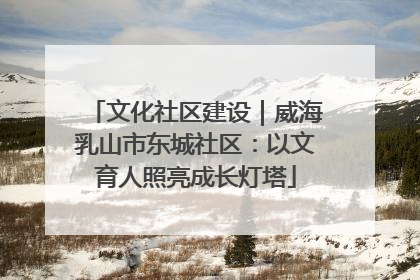 文化社区建设｜威海乳山市东城社区：以文育人照亮成长灯塔
