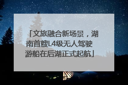 文旅融合新场景，湖南首艘L4级无人驾驶游船在后湖正式起航
