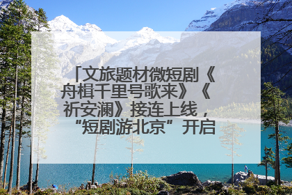 文旅题材微短剧《舟楫千里号歌来》《祈安澜》接连上线，“短剧游北京”开启大运河文化之旅