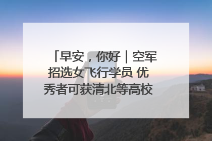 早安，你好｜空军招选女飞行学员 优秀者可获清北等高校“双学籍”