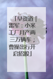 早资道｜雷军：小米工厂月产两三万辆车；曹操出行开启招股