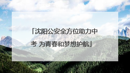 沈阳公安全方位助力中考 为青春和梦想护航