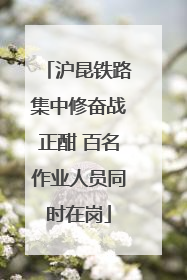 沪昆铁路集中修奋战正酣 百名作业人员同时在岗