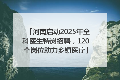 河南启动2025年全科医生特岗招聘，120个岗位助力乡镇医疗
