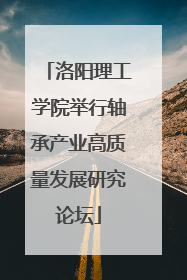 洛阳理工学院举行轴承产业高质量发展研究论坛