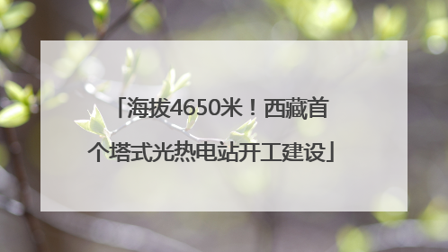 海拔4650米！西藏首个塔式光热电站开工建设