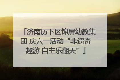 济南历下区锦屏幼教集团 庆六一活动“非遗奇趣游 自主乐翻天”