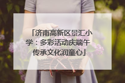 济南高新区景汇小学：多彩活动庆端午 传承文化润童心