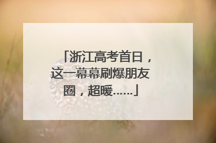 浙江高考首日，这一幕幕刷爆朋友圈，超暖……