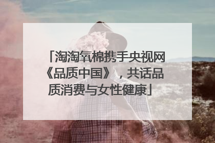 淘淘氧棉携手央视网《品质中国》，共话品质消费与女性健康