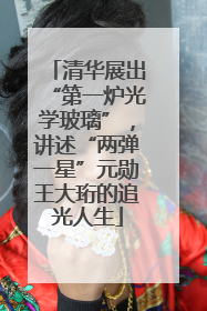 清华展出“第一炉光学玻璃”，讲述“两弹一星”元勋王大珩的追光人生