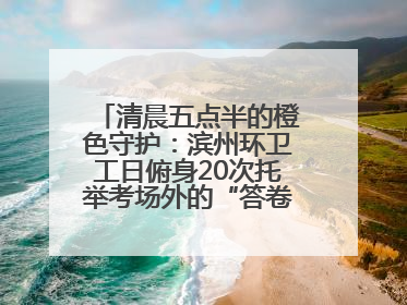 清晨五点半的橙色守护：滨州环卫工日俯身20次托举考场外的“答卷尊严”