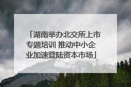 湖南举办北交所上市专题培训 推动中小企业加速登陆资本市场