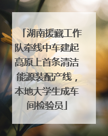 湖南援藏工作队牵线中车建起高原上首条清洁能源装配产线，本地大学生成车间检验员