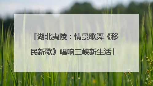 湖北夷陵：情景歌舞《移民新歌》唱响三峡新生活