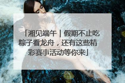 湘见端午｜假期不止吃粽子看龙舟，还有这些精彩赛事活动等你来