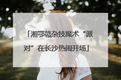 湘鄂赣杂技魔术“派对”在长沙热闹开场