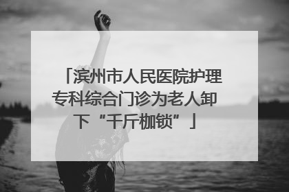 滨州市人民医院护理专科综合门诊为老人卸下“千斤枷锁”