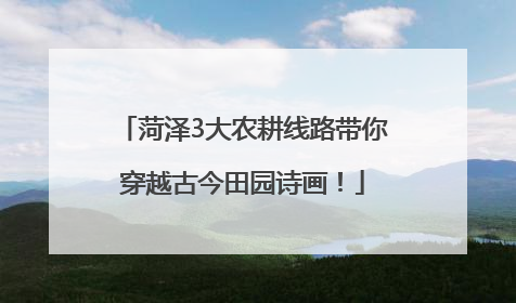 菏泽3大农耕线路带你穿越古今田园诗画！