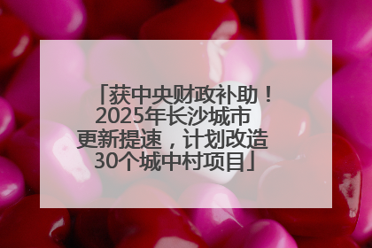 获中央财政补助！2025年长沙城市更新提速，计划改造30个城中村项目