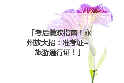 考后撒欢指南！永州放大招：准考证=旅游通行证！