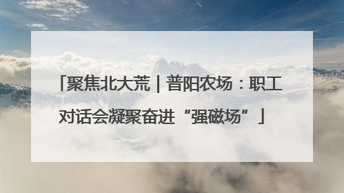 聚焦北大荒｜普阳农场：职工对话会凝聚奋进“强磁场”