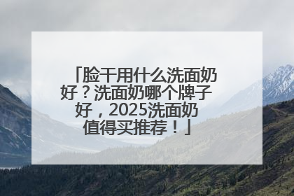 脸干用什么洗面奶好？洗面奶哪个牌子好，2025洗面奶值得买推荐！