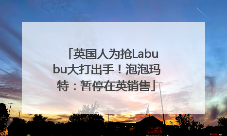 英国人为抢Labubu大打出手！泡泡玛特：暂停在英销售