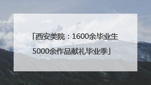 西安美院：1600余毕业生5000余作品献礼毕业季