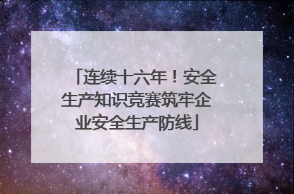 连续十六年！安全生产知识竞赛筑牢企业安全生产防线