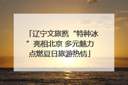 辽宁文旅携“特种冰”亮相北京 多元魅力点燃夏日旅游热情