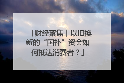 财经聚焦｜以旧换新的“国补”资金如何抵达消费者？